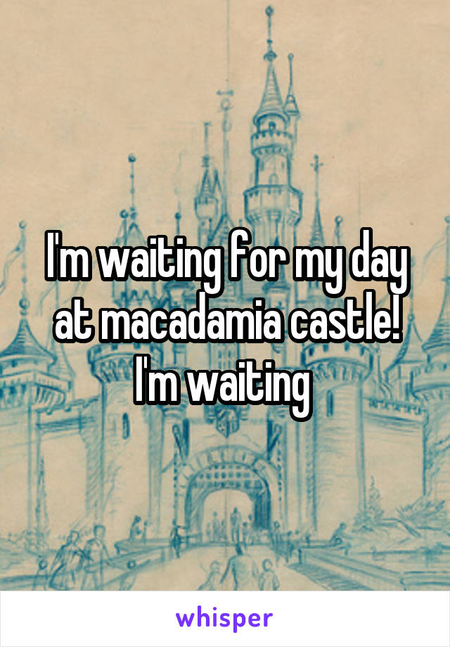 I'm waiting for my day at macadamia castle! I'm waiting 