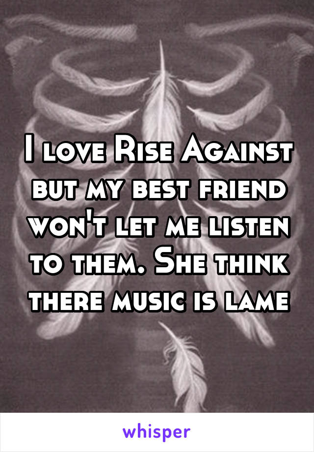 I love Rise Against but my best friend won't let me listen to them. She think there music is lame