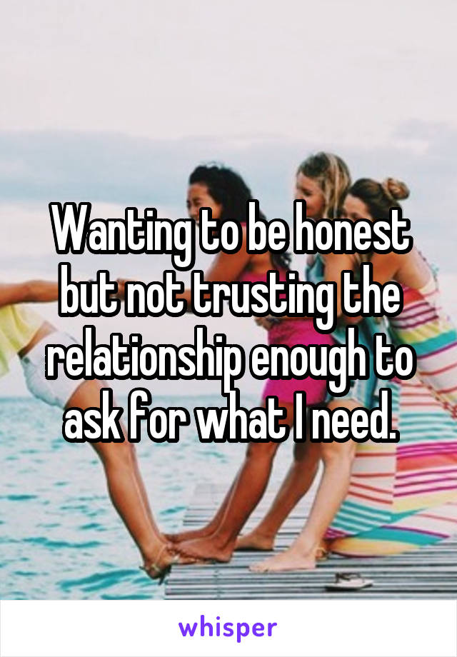 Wanting to be honest but not trusting the relationship enough to ask for what I need.