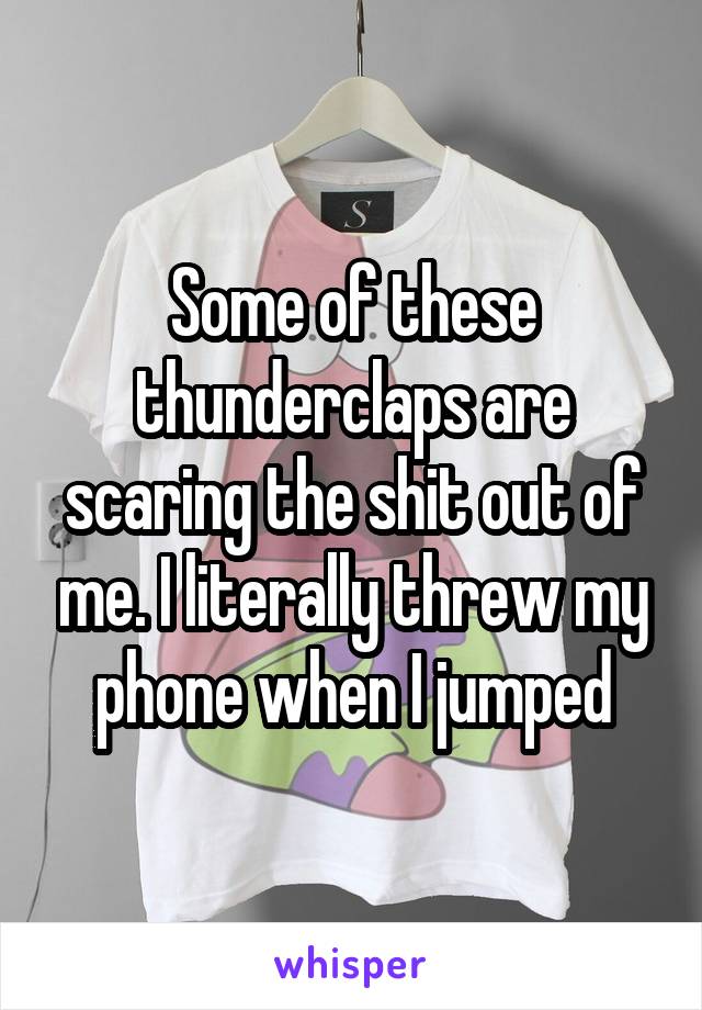 Some of these thunderclaps are scaring the shit out of me. I literally threw my phone when I jumped