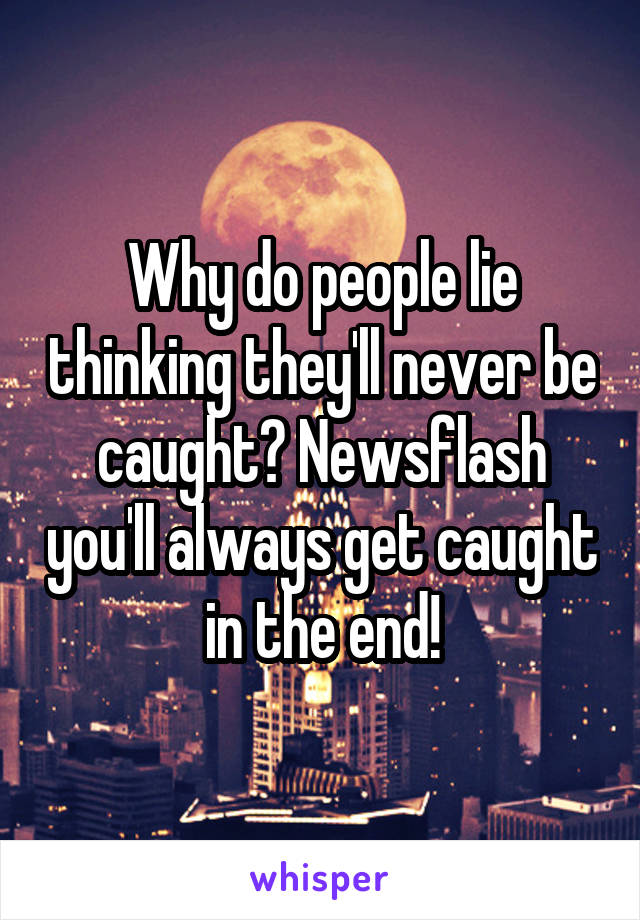 Why do people lie thinking they'll never be caught? Newsflash you'll always get caught in the end!