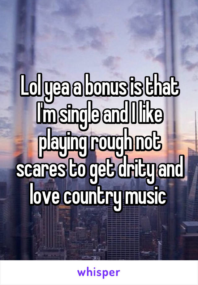 Lol yea a bonus is that I'm single and I like playing rough not scares to get drity and love country music 