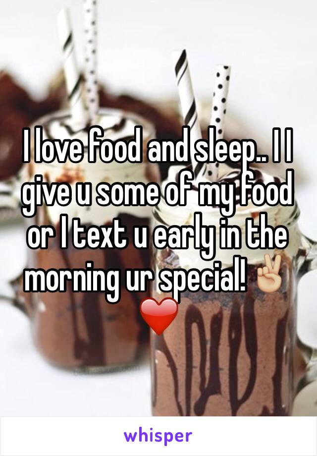 I love food and sleep.. I I give u some of my food or I text u early in the morning ur special!✌🏼️❤️