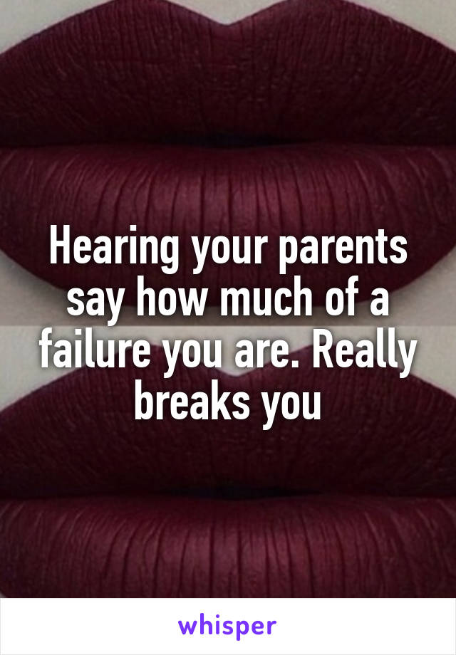 Hearing your parents say how much of a failure you are. Really breaks you