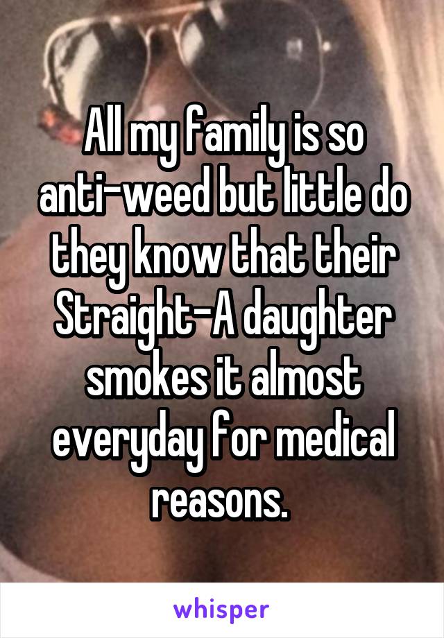 All my family is so anti-weed but little do they know that their Straight-A daughter smokes it almost everyday for medical reasons. 