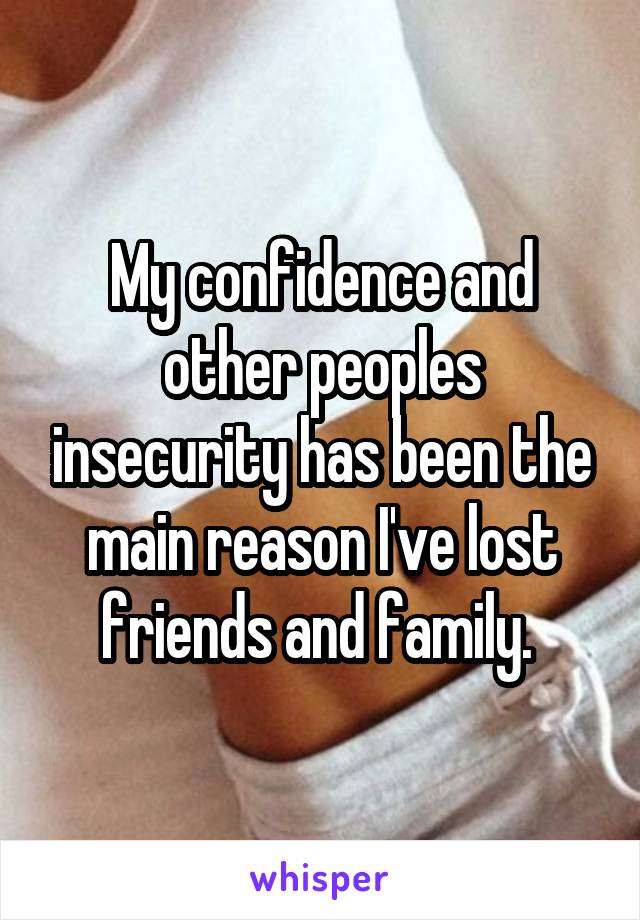 My confidence and other peoples insecurity has been the main reason I've lost friends and family. 