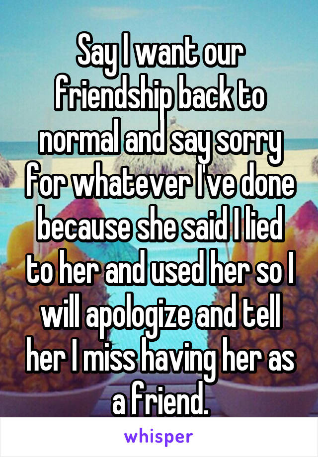 Say I want our friendship back to normal and say sorry for whatever I've done because she said I lied to her and used her so I will apologize and tell her I miss having her as a friend.