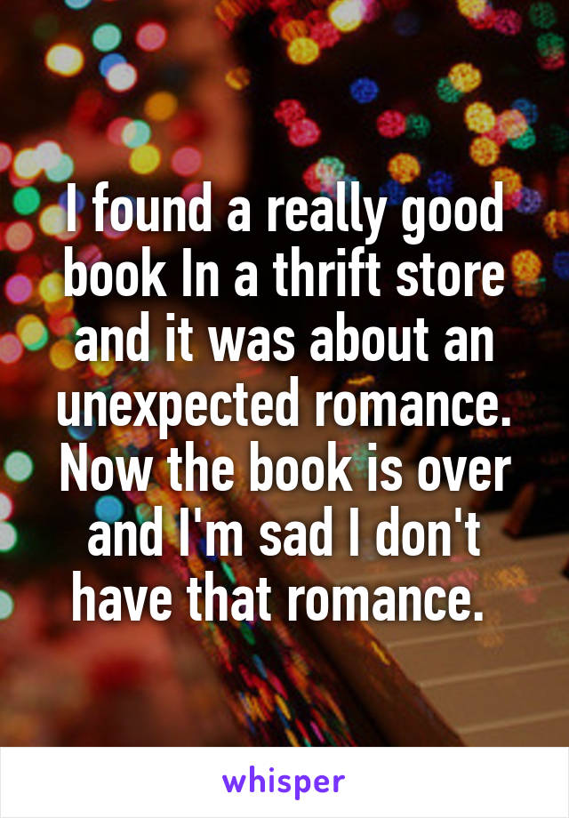 I found a really good book In a thrift store and it was about an unexpected romance. Now the book is over and I'm sad I don't have that romance. 