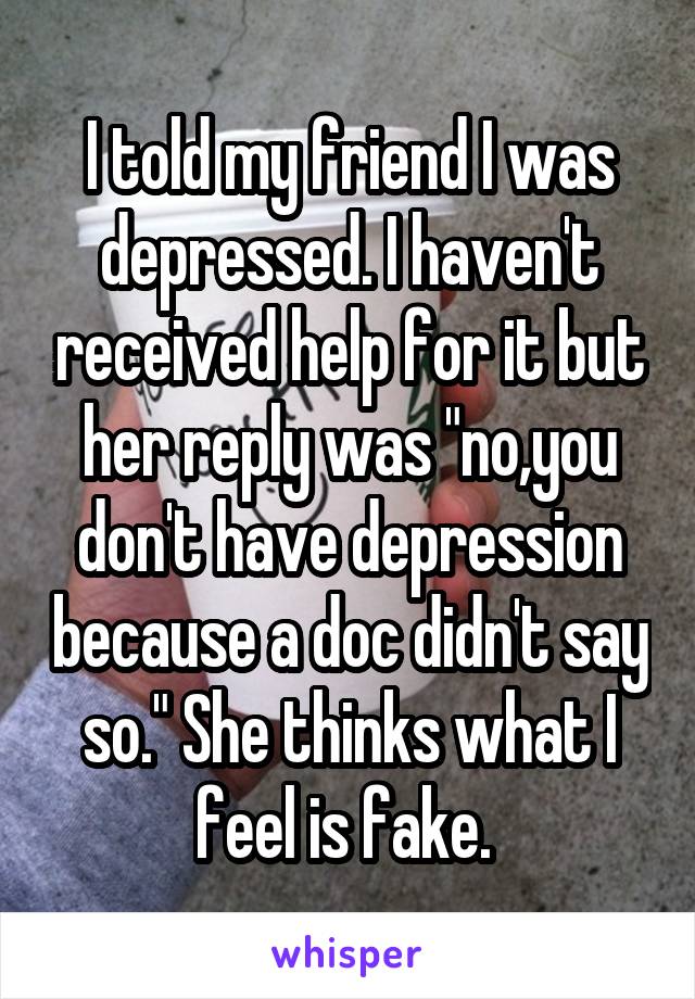 I told my friend I was depressed. I haven't received help for it but her reply was "no,you don't have depression because a doc didn't say so." She thinks what I feel is fake. 