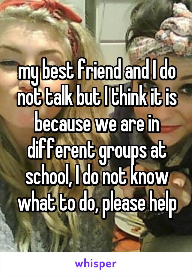 my best friend and I do not talk but I think it is because we are in different groups at school, I do not know what to do, please help