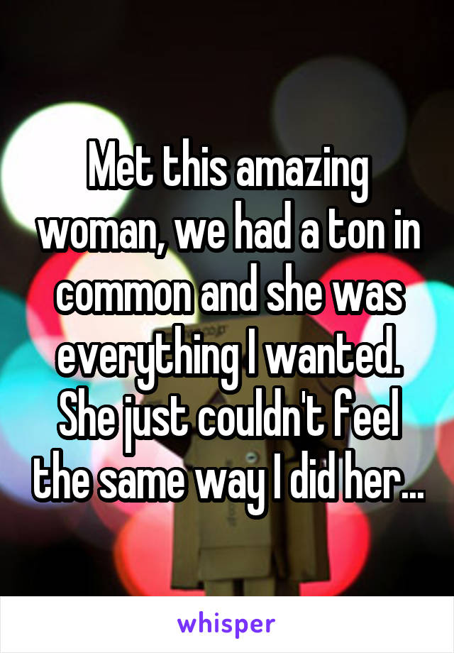 Met this amazing woman, we had a ton in common and she was everything I wanted. She just couldn't feel the same way I did her...