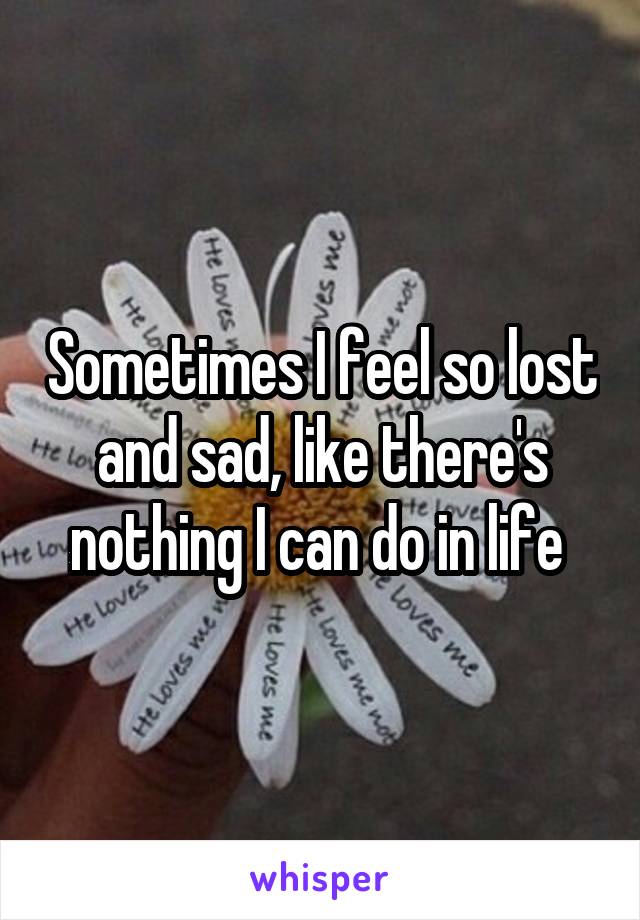 Sometimes I feel so lost and sad, like there's nothing I can do in life 