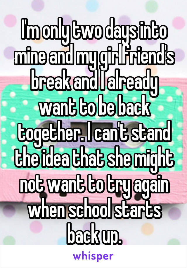 I'm only two days into mine and my girlfriend's break and I already want to be back together. I can't stand the idea that she might not want to try again when school starts back up.