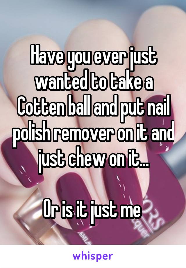 Have you ever just wanted to take a Cotten ball and put nail polish remover on it and just chew on it...

Or is it just me 