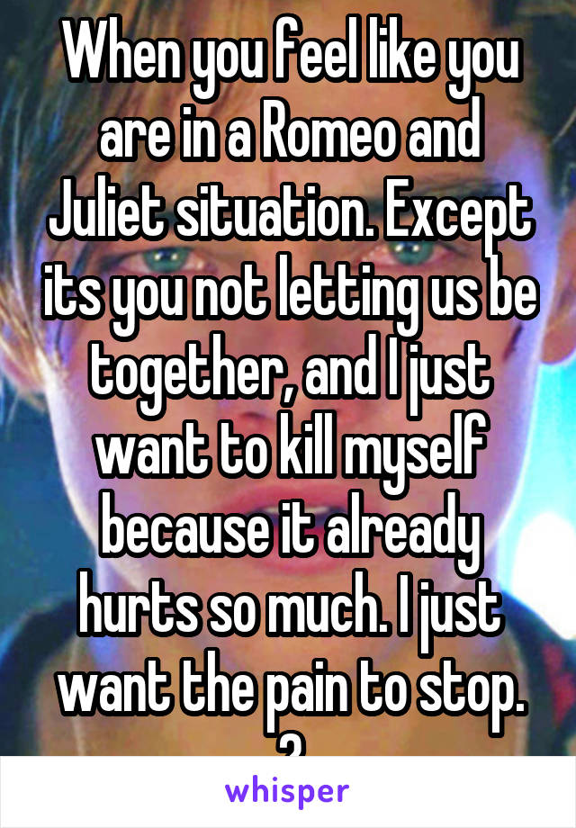 When you feel like you are in a Romeo and Juliet situation. Except its you not letting us be together, and I just want to kill myself because it already hurts so much. I just want the pain to stop. 😰