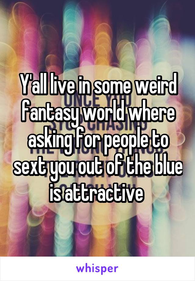 Y'all live in some weird fantasy world where asking for people to sext you out of the blue is attractive 