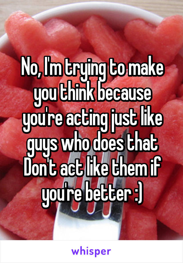 No, I'm trying to make you think because you're acting just like guys who does that
Don't act like them if you're better :)