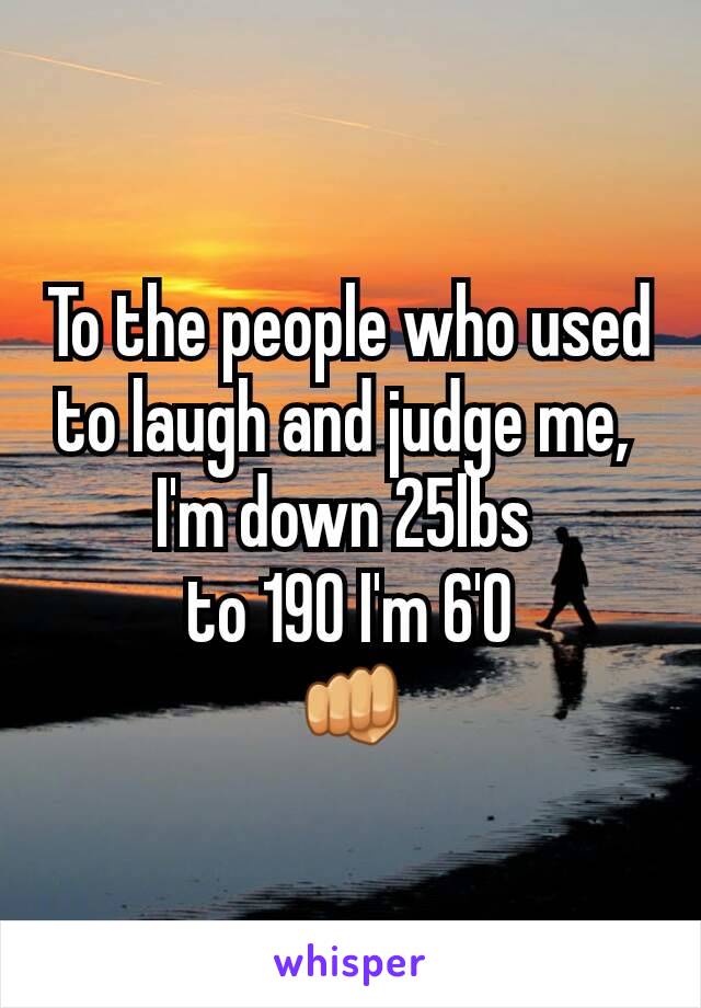 To the people who used to laugh and judge me, 
I'm down 25lbs 
to 190 I'm 6'0
👊