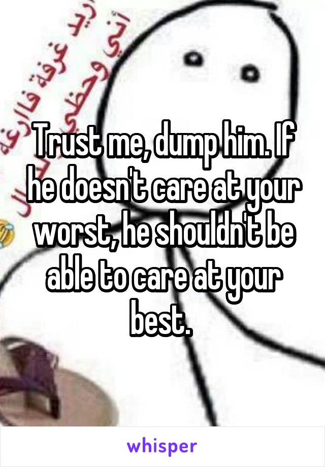 Trust me, dump him. If he doesn't care at your worst, he shouldn't be able to care at your best. 