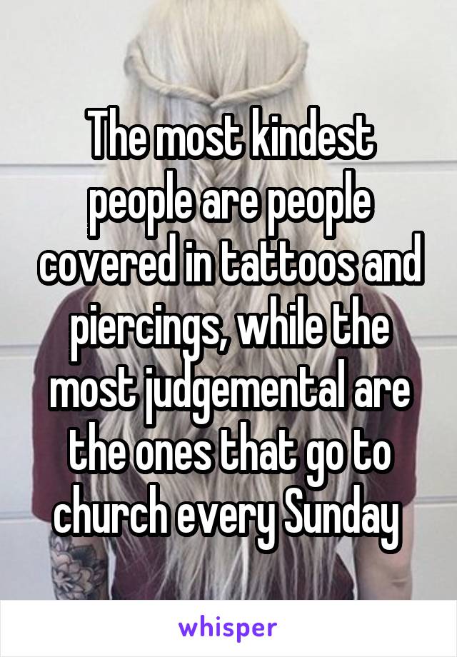 The most kindest people are people covered in tattoos and piercings, while the most judgemental are the ones that go to church every Sunday 