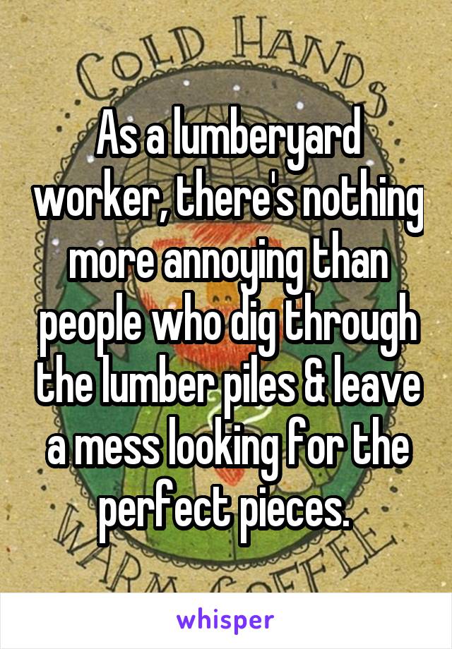 As a lumberyard worker, there's nothing more annoying than people who dig through the lumber piles & leave a mess looking for the perfect pieces. 