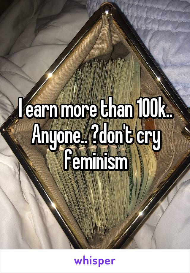 I earn more than 100k.. Anyone.. ?don't cry feminism