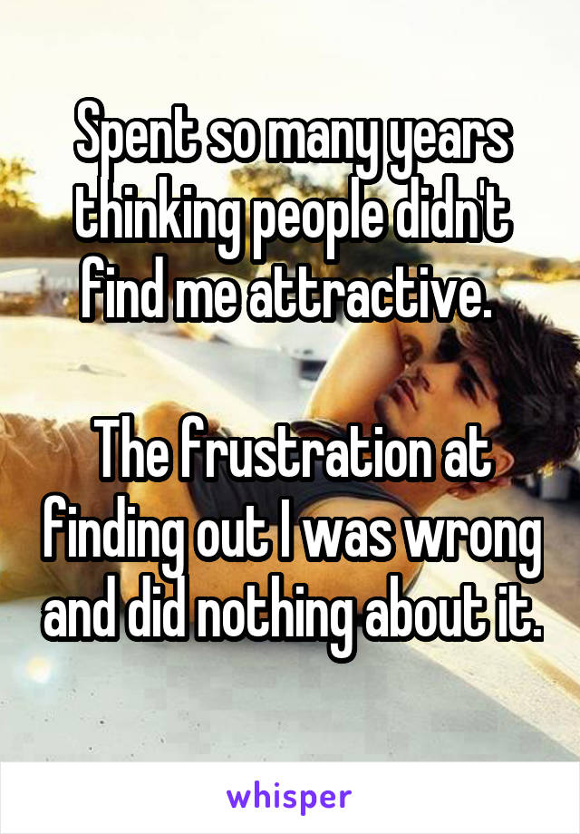 Spent so many years thinking people didn't find me attractive. 

The frustration at finding out I was wrong and did nothing about it. 