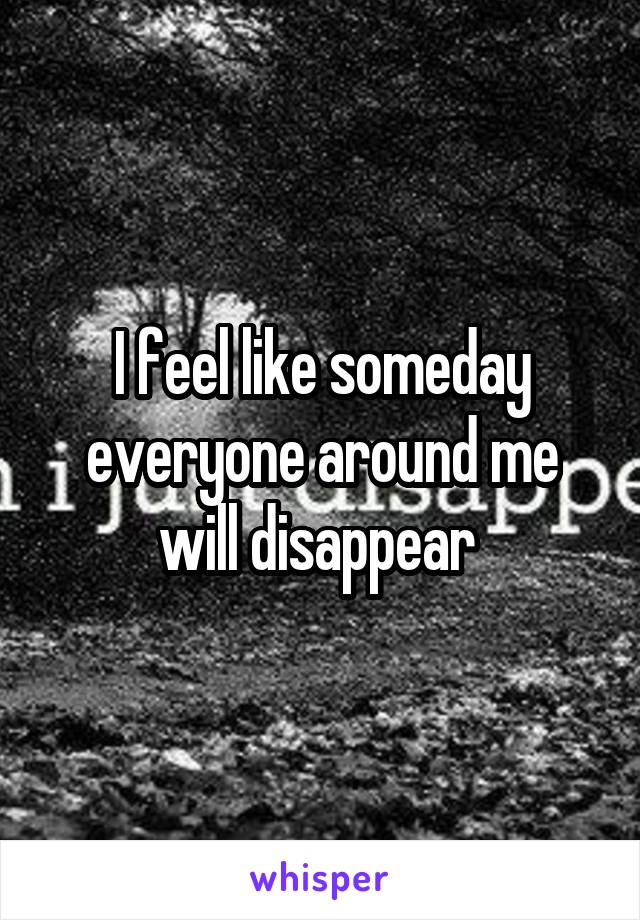 I feel like someday everyone around me will disappear 