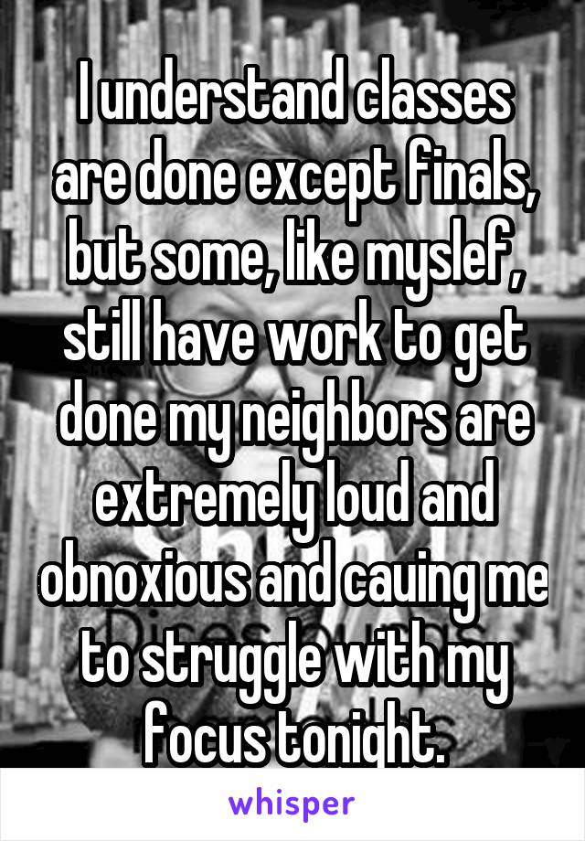 I understand classes are done except finals, but some, like myslef, still have work to get done my neighbors are extremely loud and obnoxious and cauing me to struggle with my focus tonight.