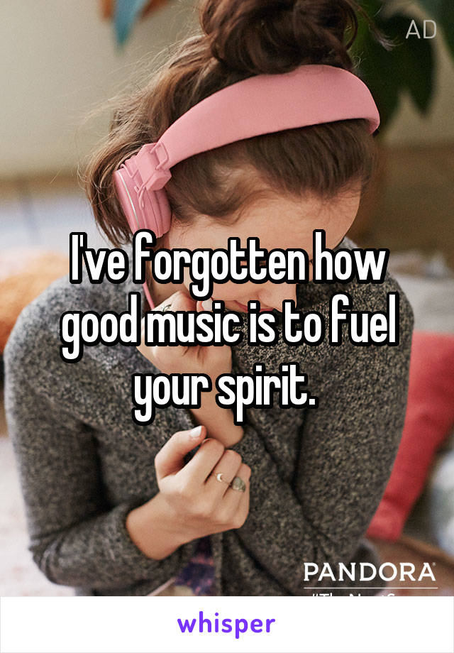 I've forgotten how good music is to fuel your spirit. 