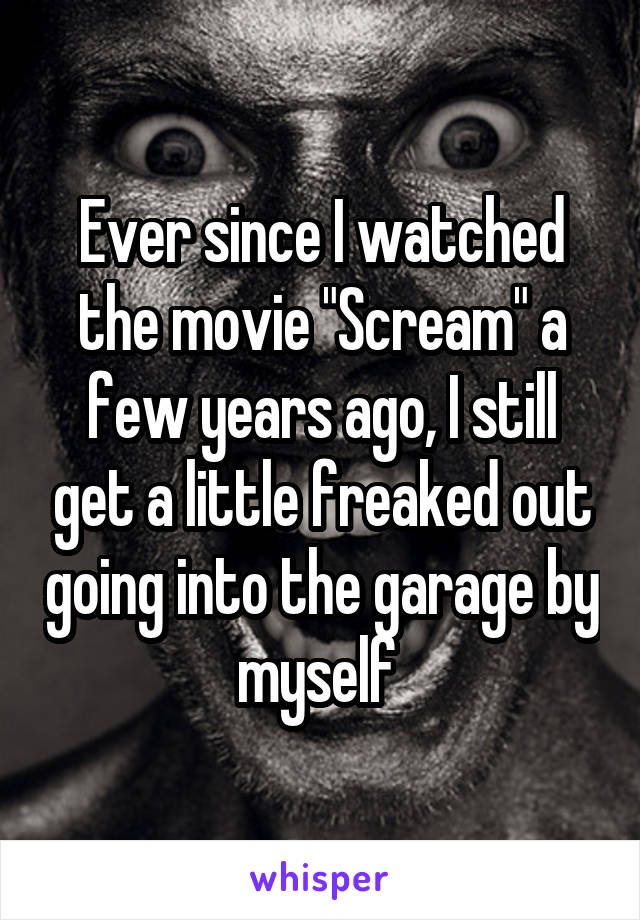 Ever since I watched the movie "Scream" a few years ago, I still get a little freaked out going into the garage by myself 