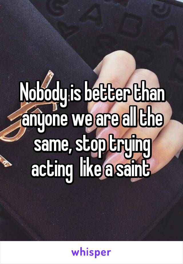 Nobody is better than anyone we are all the same, stop trying acting  like a saint 