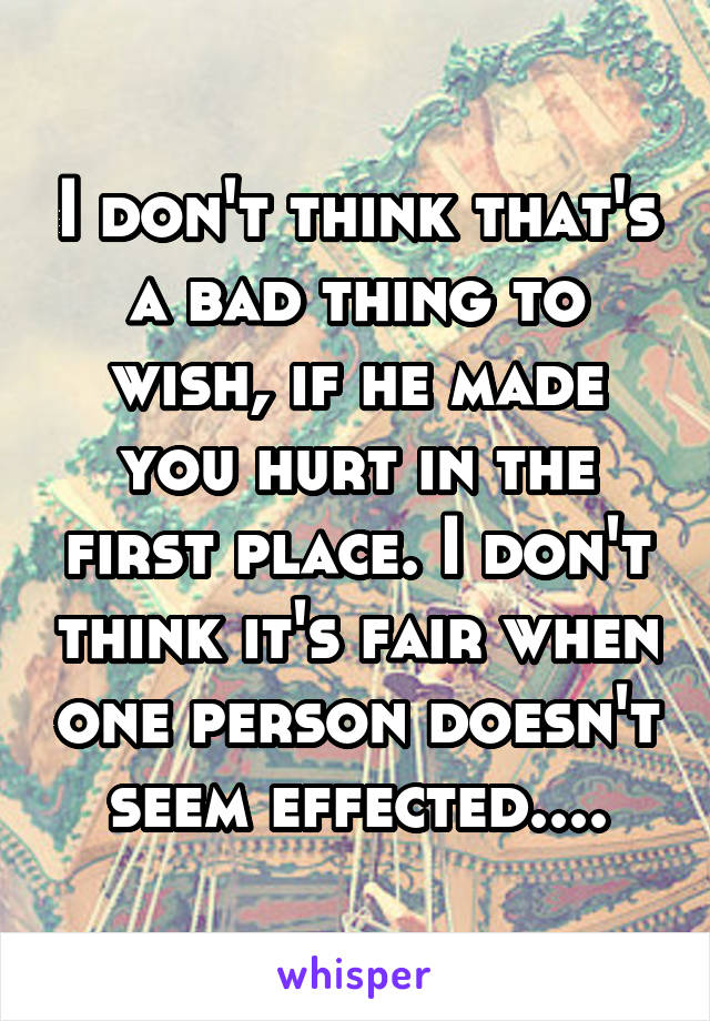 I don't think that's a bad thing to wish, if he made you hurt in the first place. I don't think it's fair when one person doesn't seem effected....