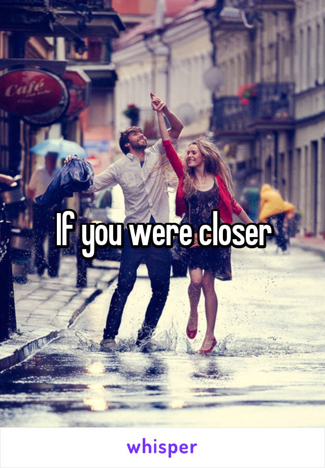 If you were closer