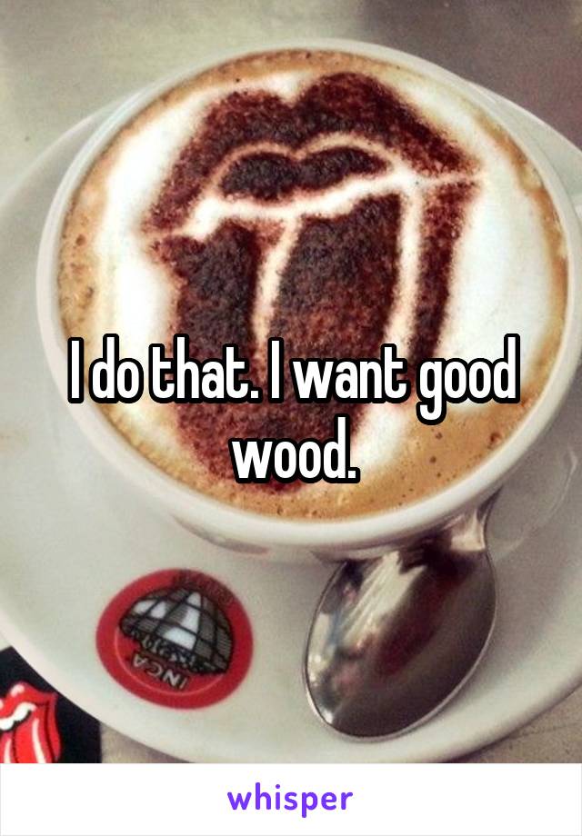 I do that. I want good wood.