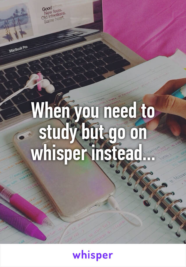 When you need to study but go on whisper instead...