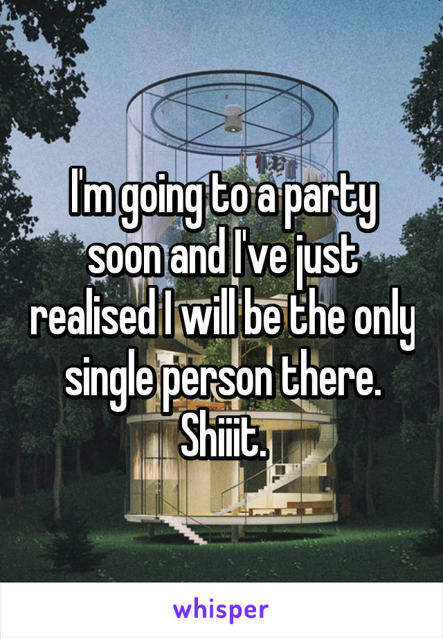 I'm going to a party soon and I've just realised I will be the only single person there. Shiiit.