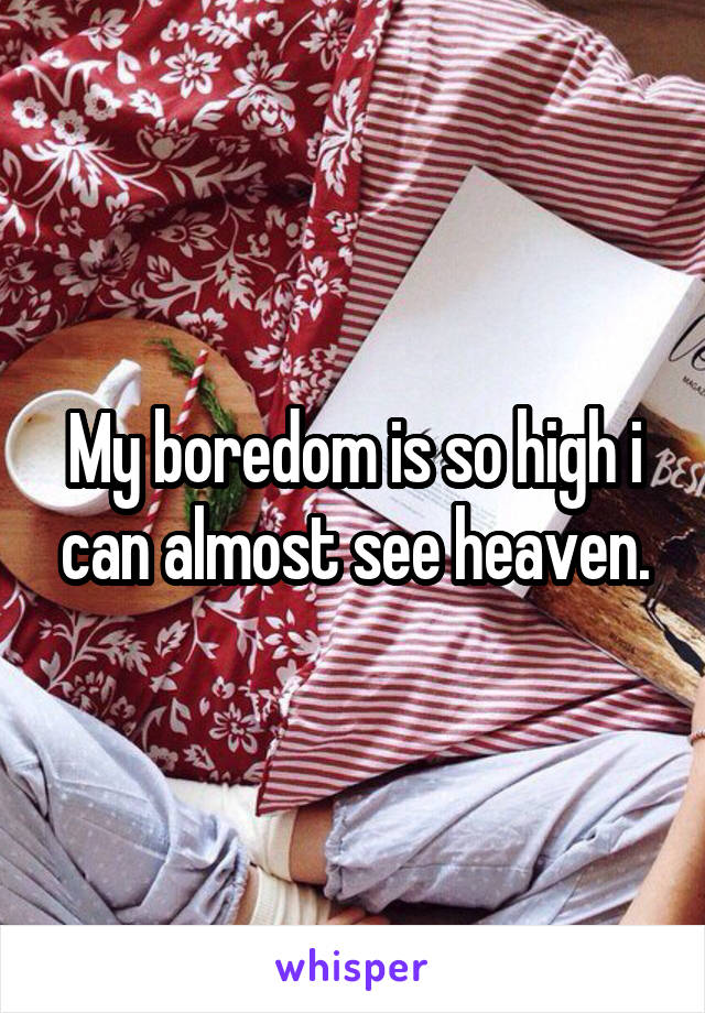 My boredom is so high i can almost see heaven.