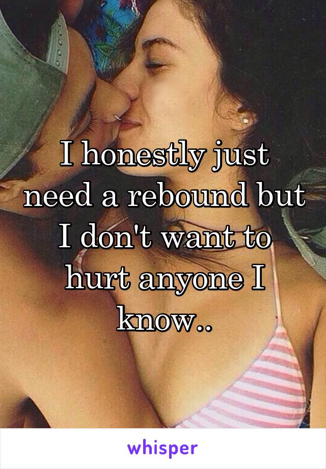 I honestly just need a rebound but I don't want to hurt anyone I know..