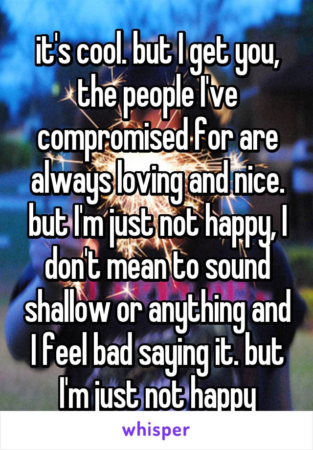 it's cool. but I get you, the people I've compromised for are always loving and nice. but I'm just not happy, I don't mean to sound shallow or anything and I feel bad saying it. but I'm just not happy