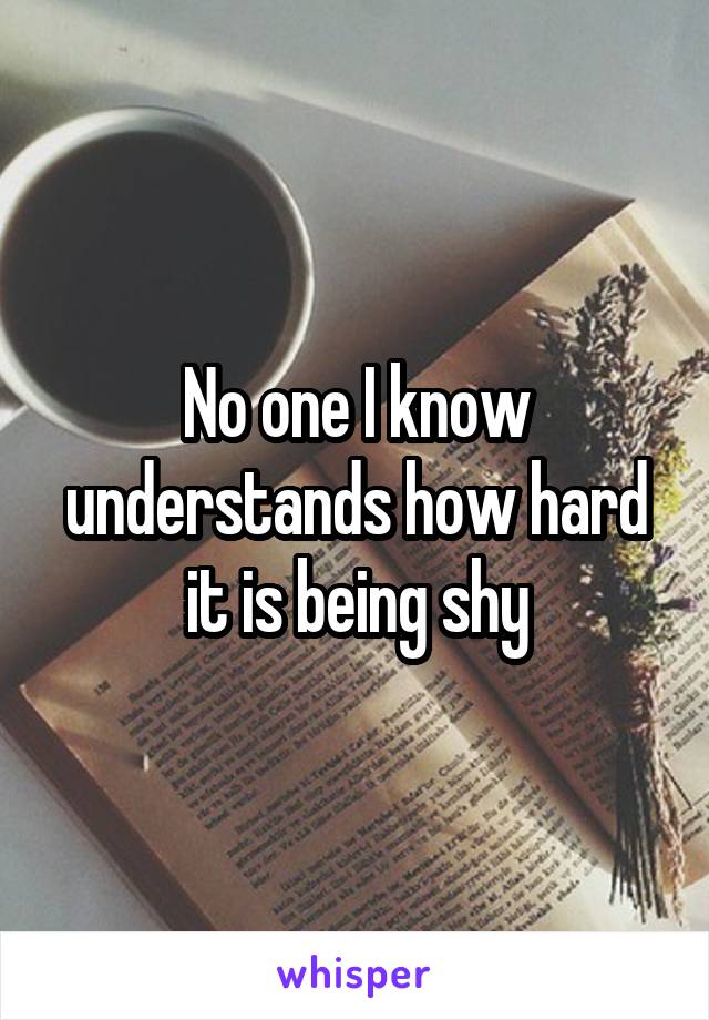 No one I know understands how hard it is being shy