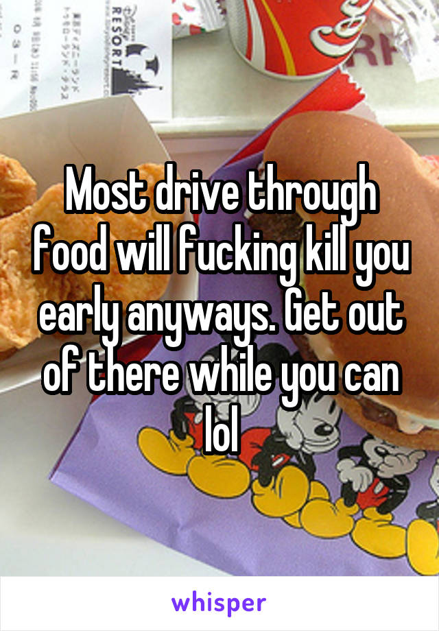 Most drive through food will fucking kill you early anyways. Get out of there while you can lol