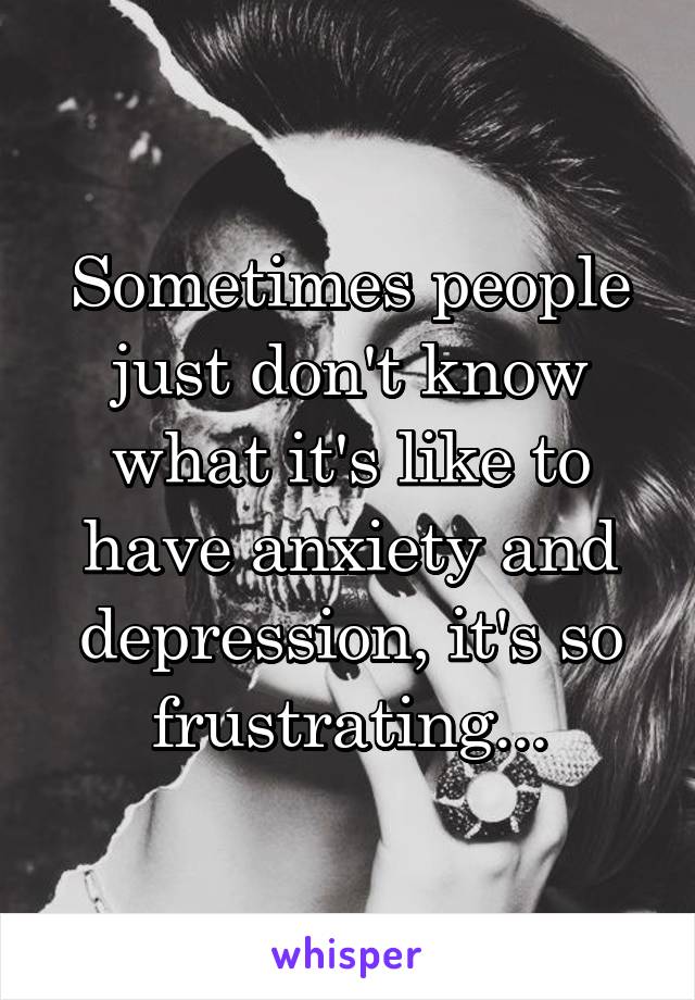 Sometimes people just don't know what it's like to have anxiety and depression, it's so frustrating...