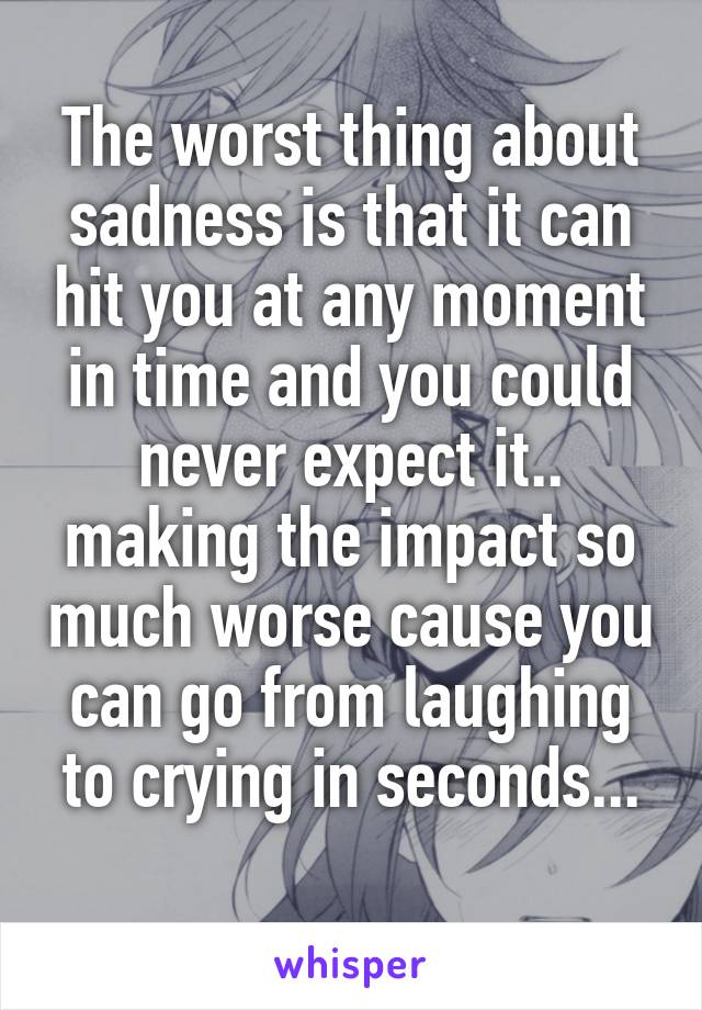 The worst thing about sadness is that it can hit you at any moment in time and you could never expect it.. making the impact so much worse cause you can go from laughing to crying in seconds...
