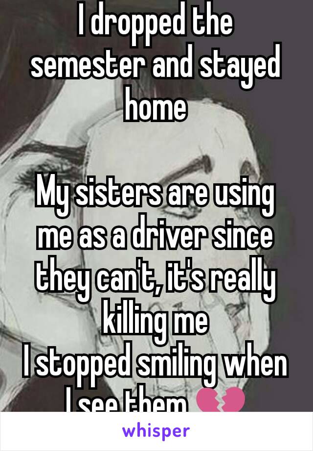 I dropped the semester and stayed home

My sisters are using me as a driver since they can't, it's really killing me
I stopped smiling when I see them 💔