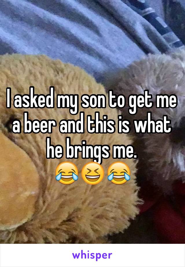 I asked my son to get me a beer and this is what he brings me.
😂😆😂