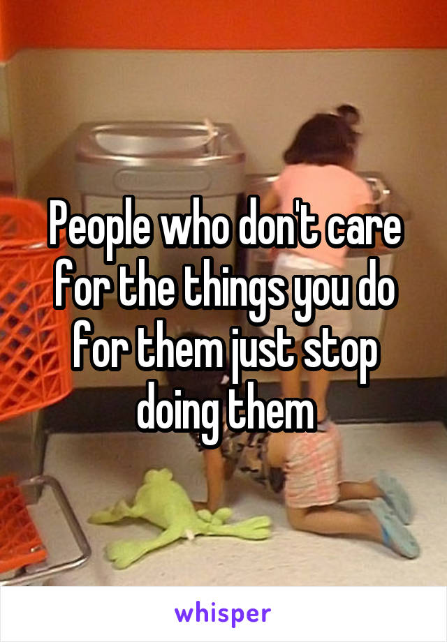 People who don't care for the things you do for them just stop doing them