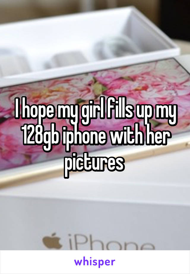 I hope my girl fills up my 128gb iphone with her pictures 