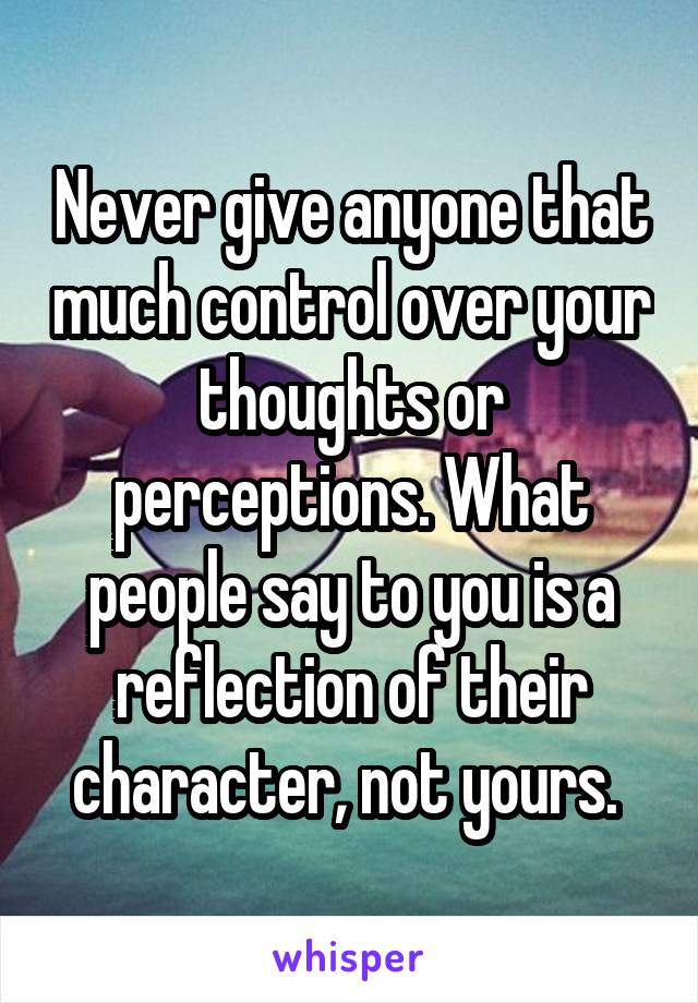 Never give anyone that much control over your thoughts or perceptions. What people say to you is a reflection of their character, not yours. 