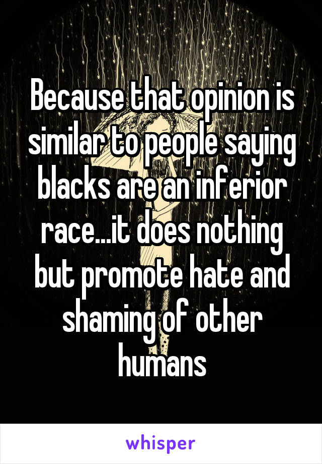 Because that opinion is similar to people saying blacks are an inferior race...it does nothing but promote hate and shaming of other humans